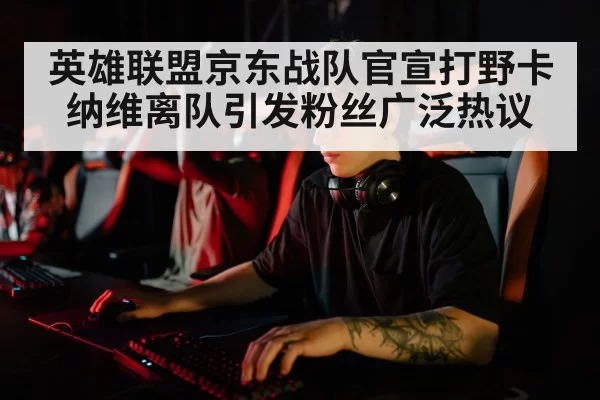 英雄联盟京东战队官宣打野卡纳维离队引发粉丝广泛热议
