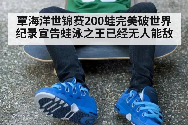 覃海洋世锦赛200蛙完美破世界纪录宣告蛙泳之王已经无人能敌